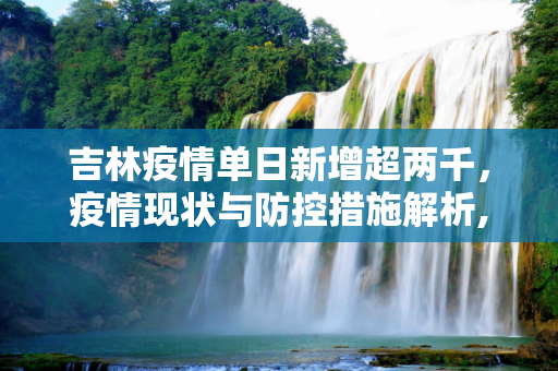 吉林疫情单日新增超两千，疫情现状与防控措施解析,单日新增超两千吉林疫情释疑