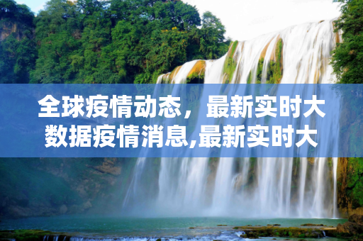 全球疫情动态，最新实时大数据疫情消息,最新实时大数据疫情消息